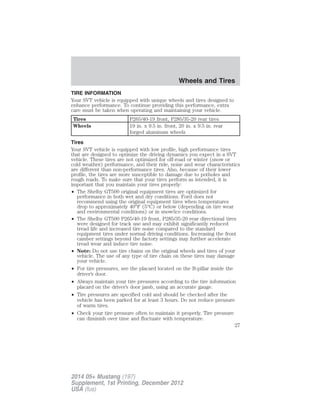 TIRE INFORMATION
Your SVT vehicle is equipped with unique wheels and tires designed to
enhance performance. To continue providing this performance, extra
care must be taken when operating and maintaining your vehicle.
Tires P265/40-19 front, P285/35-20 rear tires
Wheels 19 in. x 9.5 in. front, 20 in. x 9.5 in. rear
forged aluminum wheels
Tires
Your SVT vehicle is equipped with low profile, high performance tires
that are designed to optimize the driving dynamics you expect in a SVT
vehicle. These tires are not optimized for off-road or winter (snow or
cold weather) performance, and their ride, noise and wear characteristics
are different than non-performance tires. Also, because of their lower
profile, the tires are more susceptible to damage due to potholes and
rough roads. To make sure that your tires perform as intended, it is
important that you maintain your tires properly:
• The Shelby GT500 original equipment tires are optimized for
performance in both wet and dry conditions. Ford does not
recommend using the original equipment tires when temperatures
drop to approximately 40°F (5°C) or below (depending on tire wear
and environmental conditions) or in snow/ice conditions.
• The Shelby GT500 P265/40-19 front, P285/35-20 rear directional tires
were designed for track use and may exhibit significantly reduced
tread life and increased tire noise compared to the standard
equipment tires under normal driving conditions. Increasing the front
camber settings beyond the factory settings may further accelerate
tread wear and induce tire noise.
• Note: Do not use tire chains on the original wheels and tires of your
vehicle. The use of any type of tire chain on these tires may damage
your vehicle.
• For tire pressures, see the placard located on the B-pillar inside the
driver’s door.
• Always maintain your tire pressures according to the tire information
placard on the driver’s door jamb, using an accurate gauge.
• Tire pressures are specified cold and should be checked after the
vehicle has been parked for at least 3 hours. Do not reduce pressure
of warm tires.
• Check your tire pressure often to maintain it properly. Tire pressure
can diminish over time and fluctuate with temperature.
Wheels and Tires
27
2014 05+ Mustang (197)
Supplement, 1st Printing, December 2012
USA (fus)
 
