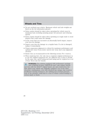 • Do not overload your vehicle. Maximum vehicle and axle weights are
listed on the tire information placard.
• Extra caution should be taken when operating the vehicle near its
maximum load, including assuring proper tire pressure and reducing
speeds.
• Extra caution should be taken when operating on rough roads to avoid
impacts that could cause tire damage.
• In the event that you encounter an abnormally harsh impact, inspect
your tires for damage.
• Inspect your tires for damage on a regular basis. If a tire is damaged,
replace it immediately.
• Proper suspension alignment is critical for maximum performance and
optimal tire wear. If you notice uneven tire wear, have your alignment
checked.
• Rotate tires as recommended in the following section Tire rotation.
• When replacing tires, the only way to maintain original performance is
to use the original equipment tire. If a different tire is used, it should
be the same size, speed rating and load rating and be replaced as a set
of four. Never mix tire brands.
WARNING: For vehicles equipped with performance package
tires (P265/40-19 front, P285/35-20 rear), only replace wheels
and tires with the EXACT original brand, size and construction tire
with which your vehicle was originally equipped. Use of any other
wheel/tire combinations, even with identical size ratings, may result in
insufficient running clearances, tire rubbing and eventual puncture.
Loss of tire pressure could lead to a loss of vehicle control leading to
serious injury or death.
Wheels and Tires
28
2014 05+ Mustang (197)
Supplement, 1st Printing, December 2012
USA (fus)
 