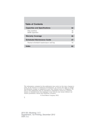 Capacities and Specifications 42
Part numbers 42
Refill capacities 43
Warranty Coverage 46
Scheduled Maintenance Guide 47
Normal scheduled maintenance and log 52
Index 62
The information contained in this publication was correct at the time of going to
print. In the interest of continuous development, we reserve the right to change
specifications, design or equipment at any time without notice or obligation. No
part of this publication may be reproduced, transmitted, stored in a retrieval
system or translated into any language in any form by any means without our
written permission. Errors and omissions excepted.
© Ford Motor Company 2012
Table of Contents
2
2014 05+ Mustang (197)
Supplement, 1st Printing, December 2012
USA (fus)
 