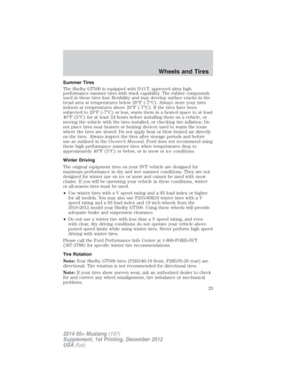 Summer Tires
The Shelby GT500 is equipped with D.O.T. approved ultra high
performance summer tires with track capability. The rubber compounds
used in these tires lose flexibility and may develop surface cracks in the
tread area at temperatures below 20°F (-7°C). Always store your tires
indoors at temperatures above 20°F (-7°C). If the tires have been
subjected to 20°F (-7°C) or less, warm them in a heated space to at least
40°F (5°C) for at least 24 hours before installing them on a vehicle, or
moving the vehicle with the tires installed, or checking tire inflation. Do
not place tires near heaters or heating devices used to warm the room
where the tires are stored. Do not apply heat or blow heated air directly
on the tires. Always inspect the tires after storage periods and before
use as outlined in the Owner’s Manual. Ford does not recommend using
these high performance summer tires when temperatures drop to
approximately 40°F (5°C) or below, or in snow or ice conditions.
Winter Driving
The original equipment tires on your SVT vehicle are designed for
maximum performance in dry and wet summer conditions. They are not
designed for winter use on ice or snow and cannot be used with snow
chains. If you will be operating your vehicle in these conditions, winter
or all-season tires must be used.
• Use winter tires with a V speed rating and a 93 load index or higher
for all models. You may also use P255/40R19 winter tires with a V
speed rating and a 93 load index and 19 inch wheels from the
2010-2012 model year Shelby GT500. Using these wheels will provide
adequate brake and suspension clearance.
• Do not use a winter tire with less than a V speed rating, and even
with clear, dry driving conditions do not operate your vehicle above
posted speed limits while using winter tires. Never perform high speed
driving with winter tires.
Please call the Ford Performance Info Center at 1-800-FORD-SVT
(367-3788) for specific winter tire recommendations.
Tire Rotation
Note: Your Shelby GT500 tires (P265/40-19 front, P285/35-20 rear) are
directional. Tire rotation is not recommended for directional tires.
Note: If your tires show uneven wear, ask an authorized dealer to check
for and correct any wheel misalignment, tire imbalance or mechanical
problems.
Wheels and Tires
29
2014 05+ Mustang (197)
Supplement, 1st Printing, December 2012
USA (fus)
 