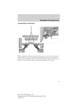 Transportation Instructions
When towing the vehicle, make sure that you use two mini J hooks and
attach them to the crossmember oblong holes as shown to winch the
vehicle onto the flatbed. The T-hook slot should be used to tie-down the
vehicle to the wrecker. Other methods may damage the vehicle.
Roadside Emergencies
31
2014 05+ Mustang (197)
Supplement, 1st Printing, December 2012
USA (fus)
 