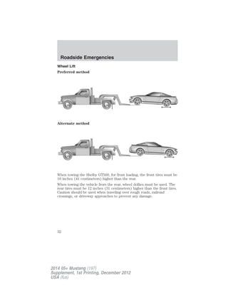 Wheel Lift
Preferred method
Alternate method
When towing the Shelby GT500, for front loading, the front tires must be
16 inches (41 centimeters) higher than the rear.
When towing the vehicle from the rear, wheel dollies must be used. The
rear tires must be 12 inches (31 centimeters) higher than the front tires.
Caution should be used when traveling over rough roads, railroad
crossings, or driveway approaches to prevent any damage.
Roadside Emergencies
32
2014 05+ Mustang (197)
Supplement, 1st Printing, December 2012
USA (fus)
 