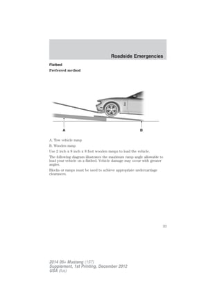 Flatbed
Preferred method
A. Tow vehicle ramp
B. Wooden ramp
Use 2 inch x 8 inch x 8 foot wooden ramps to load the vehicle.
The following diagram illustrates the maximum ramp angle allowable to
load your vehicle on a flatbed. Vehicle damage may occur with greater
angles.
Blocks or ramps must be used to achieve appropriate undercarriage
clearances.
A B
Roadside Emergencies
33
2014 05+ Mustang (197)
Supplement, 1st Printing, December 2012
USA (fus)
 