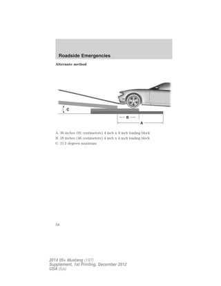 Alternate method
A. 36 inches (91 centimeters) 4 inch x 4 inch loading block
B. 18 inches (46 centimeters) 4 inch x 4 inch loading block
C. 11.5 degrees maximum
C
B
A
Roadside Emergencies
34
2014 05+ Mustang (197)
Supplement, 1st Printing, December 2012
USA (fus)
 