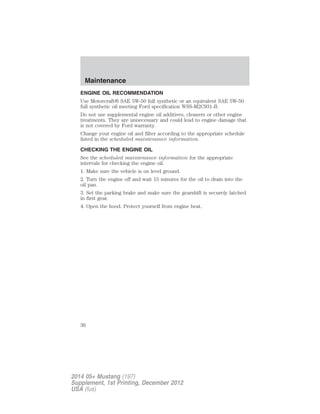 ENGINE OIL RECOMMENDATION
Use Motorcraft® SAE 5W-50 full synthetic or an equivalent SAE 5W-50
full synthetic oil meeting Ford specification WSS-M2C931-B.
Do not use supplemental engine oil additives, cleaners or other engine
treatments. They are unnecessary and could lead to engine damage that
is not covered by Ford warranty.
Change your engine oil and filter according to the appropriate schedule
listed in the scheduled maintenance information.
CHECKING THE ENGINE OIL
See the scheduled maintenance information for the appropriate
intervals for checking the engine oil.
1. Make sure the vehicle is on level ground.
2. Turn the engine off and wait 15 minutes for the oil to drain into the
oil pan.
3. Set the parking brake and make sure the gearshift is securely latched
in first gear.
4. Open the hood. Protect yourself from engine heat.
Maintenance
36
2014 05+ Mustang (197)
Supplement, 1st Printing, December 2012
USA (fus)
 