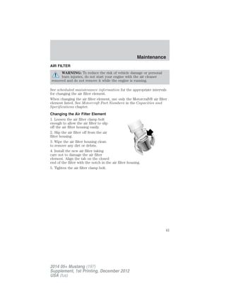 AIR FILTER
WARNING: To reduce the risk of vehicle damage or personal
burn injuries, do not start your engine with the air cleaner
removed and do not remove it while the engine is running.
See scheduled maintenance information for the appropriate intervals
for changing the air filter element.
When changing the air filter element, use only the Motorcraft® air filter
element listed. See Motorcraft Part Numbers in the Capacities and
Specifications chapter.
Changing the Air Filter Element
1. Loosen the air filter clamp bolt
enough to allow the air filter to slip
off the air filter housing easily.
2. Slip the air filter off from the air
filter housing.
3. Wipe the air filter housing clean
to remove any dirt or debris.
4. Install the new air filter taking
care not to damage the air filter
element. Align the tab on the closed
end of the filter with the notch in the air filter housing.
5. Tighten the air filter clamp bolt.
Maintenance
41
2014 05+ Mustang (197)
Supplement, 1st Printing, December 2012
USA (fus)
 