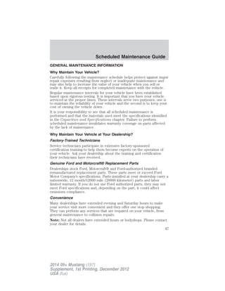 GENERAL MAINTENANCE INFORMATION
Why Maintain Your Vehicle?
Carefully following the maintenance schedule helps protect against major
repair expenses resulting from neglect or inadequate maintenance and
may also help to increase the value of your vehicle when you sell or
trade it. Keep all receipts for completed maintenance with the vehicle.
Regular maintenance intervals for your vehicle have been established
based upon rigorous testing. It is important that you have your vehicle
serviced at the proper times. These intervals serve two purposes; one is
to maintain the reliability of your vehicle and the second is to keep your
cost of owning the vehicle down.
It is your responsibility to see that all scheduled maintenance is
performed and that the materials used meet the specifications identified
in the Capacities and Specifications chapter. Failure to perform
scheduled maintenance invalidates warranty coverage on parts affected
by the lack of maintenance.
Why Maintain Your Vehicle at Your Dealership?
Factory-Trained Technicians
Service technicians participate in extensive factory-sponsored
certification training to help them become experts on the operation of
your vehicle. Ask your dealership about the training and certification
their technicians have received.
Genuine Ford and Motorcraft® Replacement Parts
Dealerships stock Ford, Motorcraft® and Ford-authorized branded
remanufactured replacement parts. These parts meet or exceed Ford
Motor Company’s specifications. Parts installed at your dealership carry a
nationwide, 12 month/12000 mile (20000 kilometer) parts and labor
limited warranty. If you do not use Ford authorized parts, they may not
meet Ford specifications and, depending on the part, it could affect
emissions compliance.
Convenience
Many dealerships have extended evening and Saturday hours to make
your service visit more convenient and they offer one stop shopping.
They can perform any services that are required on your vehicle, from
general maintenance to collision repairs.
Note: Not all dealers have extended hours or bodyshops. Please contact
your dealer for details.
Scheduled Maintenance Guide
47
2014 05+ Mustang (197)
Supplement, 1st Printing, December 2012
USA (fus)
 