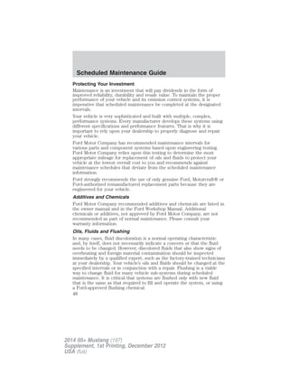 Protecting Your Investment
Maintenance is an investment that will pay dividends in the form of
improved reliability, durability and resale value. To maintain the proper
performance of your vehicle and its emission control systems, it is
imperative that scheduled maintenance be completed at the designated
intervals.
Your vehicle is very sophisticated and built with multiple, complex,
performance systems. Every manufacturer develops these systems using
different specifications and performance features. That is why it is
important to rely upon your dealership to properly diagnose and repair
your vehicle.
Ford Motor Company has recommended maintenance intervals for
various parts and component systems based upon engineering testing.
Ford Motor Company relies upon this testing to determine the most
appropriate mileage for replacement of oils and fluids to protect your
vehicle at the lowest overall cost to you and recommends against
maintenance schedules that deviate from the scheduled maintenance
information.
Ford strongly recommends the use of only genuine Ford, Motorcraft® or
Ford-authorized remanufactured replacement parts because they are
engineered for your vehicle.
Additives and Chemicals
Ford Motor Company recommended additives and chemicals are listed in
the owner manual and in the Ford Workshop Manual. Additional
chemicals or additives, not approved by Ford Motor Company, are not
recommended as part of normal maintenance. Please consult your
warranty information.
Oils, Fluids and Flushing
In many cases, fluid discoloration is a normal operating characteristic
and, by itself, does not necessarily indicate a concern or that the fluid
needs to be changed. However, discolored fluids that also show signs of
overheating and foreign material contamination should be inspected
immediately by a qualified expert, such as the factory-trained technicians
at your dealership. Your vehicle’s oils and fluids should be changed at the
specified intervals or in conjunction with a repair. Flushing is a viable
way to change fluid for many vehicle sub-systems during scheduled
maintenance. It is critical that systems are flushed only with new fluid
that is the same as that required to fill and operate the system, or using
a Ford-approved flushing chemical.
Scheduled Maintenance Guide
48
2014 05+ Mustang (197)
Supplement, 1st Printing, December 2012
USA (fus)
 