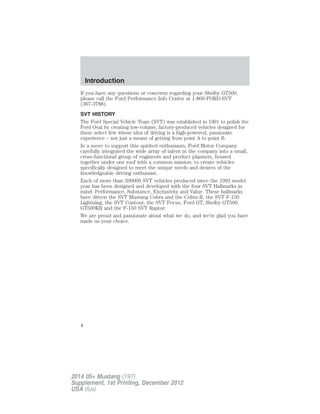If you have any questions or concerns regarding your Shelby GT500,
please call the Ford Performance Info Center at 1-800-FORD-SVT
(367-3788).
SVT HISTORY
The Ford Special Vehicle Team (SVT) was established in 1991 to polish the
Ford Oval by creating low-volume, factory-produced vehicles designed for
those select few whose idea of driving is a high-powered, passionate
experience – not just a means of getting from point A to point B.
In a move to support this spirited enthusiasm, Ford Motor Company
carefully integrated the wide array of talent in the company into a small,
cross-functional group of engineers and product planners, housed
together under one roof with a common mission: to create vehicles
specifically designed to meet the unique needs and desires of the
knowledgeable driving enthusiast.
Each of more than 200000 SVT vehicles produced since the 1993 model
year has been designed and developed with the four SVT Hallmarks in
mind: Performance, Substance, Exclusivity and Value. These hallmarks
have driven the SVT Mustang Cobra and the Cobra R, the SVT F-150
Lightning, the SVT Contour, the SVT Focus, Ford GT, Shelby GT500,
GT500KR and the F-150 SVT Raptor.
We are proud and passionate about what we do, and we’re glad you have
made us your choice.
Introduction
4
2014 05+ Mustang (197)
Supplement, 1st Printing, December 2012
USA (fus)
 