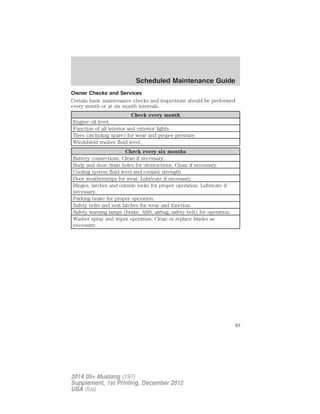 Owner Checks and Services
Certain basic maintenance checks and inspections should be performed
every month or at six month intervals.
Check every month
Engine oil level.
Function of all interior and exterior lights.
Tires (including spare) for wear and proper pressure.
Windshield washer fluid level.
Check every six months
Battery connections. Clean if necessary.
Body and door drain holes for obstructions. Clean if necessary.
Cooling system fluid level and coolant strength.
Door weatherstrips for wear. Lubricate if necessary.
Hinges, latches and outside locks for proper operation. Lubricate if
necessary.
Parking brake for proper operation.
Safety belts and seat latches for wear and function.
Safety warning lamps (brake, ABS, airbag, safety belt) for operation.
Washer spray and wiper operation. Clean or replace blades as
necessary.
Scheduled Maintenance Guide
49
2014 05+ Mustang (197)
Supplement, 1st Printing, December 2012
USA (fus)
 