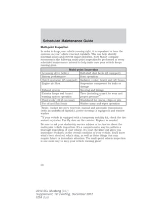 Multi-point Inspection
In order to keep your vehicle running right, it is important to have the
systems on your vehicle checked regularly. This can help identify
potential issues and prevent major problems. Ford Motor Company
recommends the following multi-point inspection be performed at every
scheduled maintenance interval to help make sure your vehicle keeps
running great.
Multi-point Inspection
Accessory drive belt(s) Half-shaft dust boots (if equipped)
Battery performance Horn operation
Clutch operation (if equipped) Radiator, cooler, heater and A/C hoses
Engine air filter Suspension component for leaks or
damage
Exhaust system Steering and linkage
Exterior lamps and hazard
warning system operation
Tires (including spare) for wear and
proper pressure**
Fluid levels*
; fill if necessary Windshield for cracks, chips or pits
For oil and fluid leaks Washer spray and wiper operation
*
Brake, coolant recovery reservoir, manual and automatic transmission
(with an underhood dipstick), power steering (if equipped) and window
washer
**
If your vehicle is equipped with a temporary mobility kit, check the tire
sealant expiration Use By date on the canister. Replace as needed.
Be sure to ask your dealership service advisor or technician about the
multi-point vehicle inspection. It’s a comprehensive way to perform a
thorough inspection of your vehicle. It’s your checklist that gives you
immediate feedback on the overall condition of your vehicle. You’ll know
what’s been checked, what’s okay, as well as those things that may
require future or immediate attention. The multi-point vehicle inspection
is one more way to keep your vehicle running great!
Scheduled Maintenance Guide
50
2014 05+ Mustang (197)
Supplement, 1st Printing, December 2012
USA (fus)
 