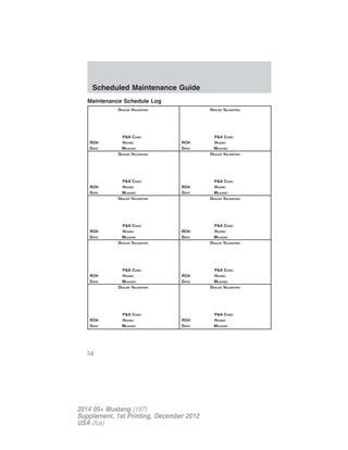 Maintenance Schedule Log
DEALER VALIDATION:
P&A CODE:
RO#: HOURS:
DATE: MILEAGE:
DEALER VALIDATION:
P&A CODE:
RO#: HOURS:
DATE: MILEAGE:
DEALER VALIDATION:
P&A CODE:
RO#: HOURS:
DATE: MILEAGE:
DEALER VALIDATION:
P&A CODE:
RO#: HOURS:
DATE: MILEAGE:
DEALER VALIDATION:
P&A CODE:
RO#: HOURS:
DATE: MILEAGE:
DEALER VALIDATION:
P&A CODE:
RO#: HOURS:
DATE: MILEAGE:
DEALER VALIDATION:
P&A CODE:
RO#: HOURS:
DATE: MILEAGE:
DEALER VALIDATION:
P&A CODE:
RO#: HOURS:
DATE: MILEAGE:
DEALER VALIDATION:
P&A CODE:
RO#: HOURS:
DATE: MILEAGE:
DEALER VALIDATION:
P&A CODE:
RO#: HOURS:
DATE: MILEAGE:
Scheduled Maintenance Guide
54
2014 05+ Mustang (197)
Supplement, 1st Printing, December 2012
USA (fus)
 