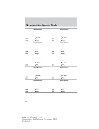 DEALER VALIDATION:
P&A CODE:
RO#: HOURS:
DATE: MILEAGE:
DEALER VALIDATION:
P&A CODE:
RO#: HOURS:
DATE: MILEAGE:
DEALER VALIDATION:
P&A CODE:
RO#: HOURS:
DATE: MILEAGE:
DEALER VALIDATION:
P&A CODE:
RO#: HOURS:
DATE: MILEAGE:
DEALER VALIDATION:
P&A CODE:
RO#: HOURS:
DATE: MILEAGE:
DEALER VALIDATION:
P&A CODE:
RO#: HOURS:
DATE: MILEAGE:
DEALER VALIDATION:
P&A CODE:
RO#: HOURS:
DATE: MILEAGE:
DEALER VALIDATION:
P&A CODE:
RO#: HOURS:
DATE: MILEAGE:
DEALER VALIDATION:
P&A CODE:
RO#: HOURS:
DATE: MILEAGE:
DEALER VALIDATION:
P&A CODE:
RO#: HOURS:
DATE: MILEAGE:
Scheduled Maintenance Guide
56
2014 05+ Mustang (197)
Supplement, 1st Printing, December 2012
USA (fus)
 