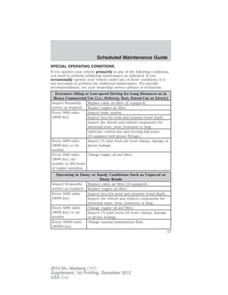SPECIAL OPERATING CONDITIONS
If you operate your vehicle primarily in any of the following conditions,
you need to perform additional maintenance as indicated. If you
occasionally operate your vehicle under any of these conditions, it is
not necessary to perform the additional maintenance. For specific
recommendations, see your dealership service advisor or technician.
Extensive Idling or Low-speed Driving for Long Distances as in
Heavy Commercial Use (i.e., Delivery, Taxi, Patrol Car or Livery)
Inspect frequently,
service as required
Replace cabin air filter (if equipped).
Replace engine air filter.
Every 5000 miles
(8000 km)
Inspect brake system.
Inspect tires for wear and measure tread depth.
Inspect the wheels and related components for
abnormal noise, wear, looseness or drag.
Lubricate control arm and steering ball joints
(if equipped with grease fittings).
Every 5000 miles
(8000 km) or six
months
Inspect CV joint boots for loose clamps, damage or
grease leakage.
Every 5000 miles
(8000 km), six
months or 200 hours
of engine operation
Change engine oil and filter.
Operating in Dusty or Sandy Conditions Such as Unpaved or
Dusty Roads
Inspect frequently,
service as required
Replace cabin air filter (if equipped).
Replace engine air filter.
Every 5000 miles
(8000 km)
Inspect tires for wear and measure tread depth.
Inspect the wheels and related components for
abnormal noise, wear, looseness or drag.
Every 5000 miles
(8000 km) or six
months
Change engine oil and filter.
Inspect CV joint boots for loose clamps, damage
or grease leakage.
Every 50000 miles
(80000 km)
Change manual transmission fluid.
Scheduled Maintenance Guide
57
2014 05+ Mustang (197)
Supplement, 1st Printing, December 2012
USA (fus)
 