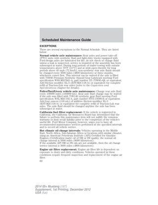 EXCEPTIONS
There are several exceptions to the Normal Schedule. They are listed
below:
Normal vehicle axle maintenance: Rear axles and power take-off
(PTO) units with synthetic fluid and light-duty trucks equipped with
Ford-design axles are lubricated for life; do not check or change fluid
unless a leak is suspected, service is required or the assembly has been
submerged in water. During long periods of trailer towing with outside
temperatures above 70°F (21°C) and at wide-open throttle for long
periods above 45 mph (72 km/h), non-synthetic rear axle fluids should
be changed every 3000 miles (4800 kilometers) or three months,
whichever comes first. This interval can be waived if the axle is filled
with 75W85 Premium Synthetic Hypoid Gear Lubricant meeting Ford
specification WSS-M2C942–A, part number XY–75W85–QL or equivalent.
Add friction modifier XL-3 (EST-M2C118-A) or equivalent for complete
refill of Traction-Lok rear axles (refer to the Capacities and
Specifications chapter for details).
Police/Taxi/Livery vehicle axle maintenance: Change rear axle fluid
every 100000 miles (160000 km). Rear axle fluid change may be waived
if the axle was filled with 75W140 synthetic gear fluid meeting Ford
specification WSL-M2C192-A, part number FITZ-19580-B or equivalent.
Add four ounces (118 mL) of additive friction modifier XL-3
(EST-M2C118-A) or equivalent for complete refill of Traction-Lok rear
axles. The axle fluid should be changed anytime the axle has been
submerged in water.
California fuel filter replacement: If the vehicle is registered in
California, the California Air Resources Board has determined that the
failure to perform this maintenance item will not nullify the emission
warranty or limit recall liability prior to the completion of the vehicle’s
useful life. Ford Motor Company, however, urges you to have all
recommended maintenance services performed at the specified intervals
and to record all vehicle service.
Hot climate oil change intervals: Vehicles operating in the Middle
East, North Africa, Sub-Saharan Africa or locations with similar climates
using an American Petroleum Institute (API) Certified for Gasoline
Engines (Certification mark) oil of SM or SN quality, the normal oil
change interval is 5000 miles (8000 kilometers).
If the available API SM or SN oils are not available, then the oil change
service interval is 3000 miles (4800 kilometers).
Engine air filter replacement: Engine air filter life is dependent on
exposure to dusty and dirty conditions. Vehicles operated in these
conditions require frequent inspection and replacement of the engine air
filter.
Scheduled Maintenance Guide
60
2014 05+ Mustang (197)
Supplement, 1st Printing, December 2012
USA (fus)
 