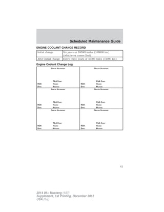 ENGINE COOLANT CHANGE RECORD
Initial change Six years or 105000 miles (168000 km)
(whichever comes first)
After initial change Every three years or 45000 miles (72000 km)
Engine Coolant Change Log
DEALER VALIDATION:
P&A CODE:
RO#: HOURS:
DATE: MILEAGE:
DEALER VALIDATION:
P&A CODE:
RO#: HOURS:
DATE: MILEAGE:
DEALER VALIDATION:
P&A CODE:
RO#: HOURS:
DATE: MILEAGE:
DEALER VALIDATION:
P&A CODE:
RO#: HOURS:
DATE: MILEAGE:
DEALER VALIDATION:
P&A CODE:
RO#: HOURS:
DATE: MILEAGE:
DEALER VALIDATION:
P&A CODE:
RO#: HOURS:
DATE: MILEAGE:
Scheduled Maintenance Guide
61
2014 05+ Mustang (197)
Supplement, 1st Printing, December 2012
USA (fus)
 