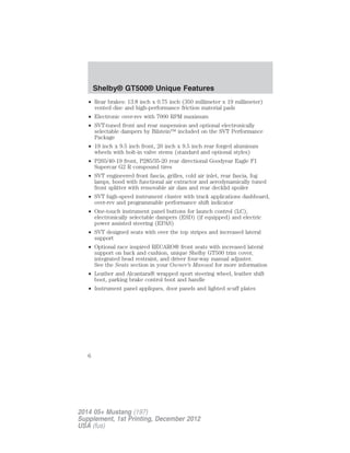 • Rear brakes: 13.8 inch x 0.75 inch (350 millimeter x 19 millimeter)
vented disc and high-performance friction material pads
• Electronic over-rev with 7000 RPM maximum
• SVT-tuned front and rear suspension and optional electronically
selectable dampers by Bilstein™ included on the SVT Performance
Package
• 19 inch x 9.5 inch front, 20 inch x 9.5 inch rear forged aluminum
wheels with bolt-in valve stems (standard and optional styles)
• P265/40-19 front, P285/35-20 rear directional Goodyear Eagle F1
Supercar G2 R compound tires
• SVT engineered front fascia, grilles, cold air inlet, rear fascia, fog
lamps, hood with functional air extractor and aerodynamically tuned
front splitter with removable air dam and rear decklid spoiler
• SVT high-speed instrument cluster with track applications dashboard,
over-rev and programmable performance shift indicator
• One-touch instrument panel buttons for launch control (LC),
electronically selectable dampers (ESD) (if equipped) and electric
power assisted steering (EPAS)
• SVT designed seats with over the top stripes and increased lateral
support
• Optional race inspired RECARO® front seats with increased lateral
support on back and cushion, unique Shelby GT500 trim cover,
integrated head restraint, and driver four-way manual adjuster.
See the Seats section in your Owner’s Manual for more information
• Leather and Alcantara® wrapped sport steering wheel, leather shift
boot, parking brake control boot and handle
• Instrument panel appliques, door panels and lighted scuff plates
Shelby® GT500® Unique Features
6
2014 05+ Mustang (197)
Supplement, 1st Printing, December 2012
USA (fus)
 