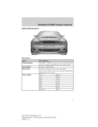 Vehicle Specifications
Drivetrain
Item Description
Transmission TREMEC TR6060 6-speed manual with integral
clutch housing and 260 mm twin disk clutch
Driveshaft 1-piece carbon fiber
Rear axle 8.8 inch solid rear axle with standard
limited-slip differential and optional TORSEN®
differential, 3.31 ratio
Gear ratios Gear Ratio
1st 2.66
2nd 1.82
3rd 1.30
4th 1.00
5th 0.77
6th 0.50
Reverse 2.90
Shelby® GT500® Unique Features
7
2014 05+ Mustang (197)
Supplement, 1st Printing, December 2012
USA (fus)
 