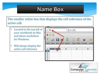 The smaller white box that displays the cell reference of the
active cell.
• Located in the top left of
your workbook on Mac
and above worksheet
for Windows
• Will always display the
active cell reference
 