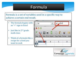 Formula is a set of variables used in a specific way to
achieve a certain end result.
• The formula begins with
an “=“ sign in Excel
• Just like in 2nd grade
math class
• Think of a formula like a
recipe for a food you
want to cook
 