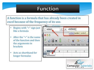 A function is a formula that has already been created in
excel because of the frequency of its use.
• Begins with “=“ sign just
like a formula
• After the “=“ is the name
of the function and then
the arguments in
brackets
• Acts as shorthand for
longer formulas
 