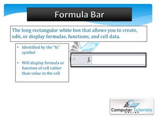 The long rectangular white box that allows you to create,
edit, or display formulas, functions, and cell data.
• Identified by the “fx”
symbol
• Will display formula or
function of cell rather
than value in the cell
 