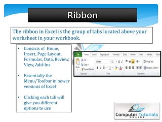 The ribbon in Excel is the group of tabs located above your
worksheet in your workbook.
• Consists of Home,
Insert, Page Layout,
Formulas, Data, Review,
View, Add-Ins
• Essentially the
Menu/Toolbar in newer
versions of Excel
• Clicking each tab will
give you different
options to use
 