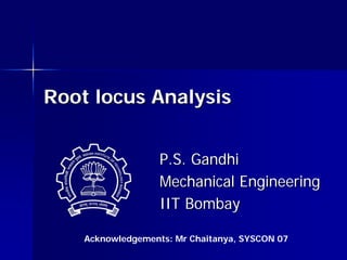 P.S. Gandhi
P.S. Gandhi
Mechanical Engineering
Mechanical Engineering
IIT Bombay
IIT Bombay
Root locus Analysis
Root locus Analysis
Acknowledgements: Mr Chaitanya, SYSCON 07
 