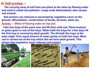 d) Soil erosion :-
The carrying away of soil from one place to the other by flowing water
and wind is called soil pollution. Large scale deforestation also causes
soil erosion.
Soil erosion can reduced or prevented by vegetative cover on the
ground, afforestation, construction of bunds, terraces, dams etc.
Activity :- Effect of flowing water on top soil.
Take two trays of the same size and fill them with soil. Plant mustard
or green gram in one of the trays. Water both the trays for a few days till
the first tray is covered by plant growth. The tilt both the trays at the
sane angle. Pour equal amount of water gently on both the trays. More
soil is carried out of the tray which did not have plant growth. This
shows that vegetative cover reduces soil erosion.
 
