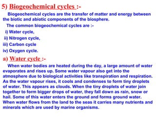 5) Biogeochemical cycles :-
Biogeochemical cycles are the transfer of matter and energy between
the biotic and abiotic components of the biosphere.
The common biogeochemical cycles are :-
i) Water cycle,
ii) Nitrogen cycle,
iii) Carbon cycle
iv) Oxygen cycle.
a) Water cycle :-
When water bodies are heated during the day, a large amount of water
evaporates and rises up. Some water vapour also get into the
atmosphere due to biological activities like transpiration and respiration.
As the water vapour rises, it cools and condenses to form tiny droplets
of water. This appears as clouds. When the tiny droplets of water join
together to form bigger drops of water, they fall down as rain, snow or
hail. Some of this water enters the ground and forms ground water.
When water flows from the land to the seas it carries many nutrients and
minerals which are used by marine organisms.
 