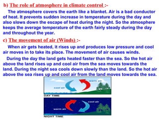 b) The role of atmosphere in climate control :-
The atmosphere covers the earth like a blanket. Air is a bad conductor
of heat. It prevents sudden increase in temperature during the day and
also slows down the escape of heat during the night. So the atmosphere
keeps the average temperature of the earth fairly steady during the day
and throughout the year.
c) The movement of air (Winds) :-
When air gets heated, it rises up and produces low pressure and cool
air moves in to take its place. The movement of air causes winds.
During the day the land gets heated faster than the sea. So the hot air
above the land rises up and cool air from the sea moves towards the
land. During the night sea cools down slowly than the land. So the hot air
above the sea rises up and cool air from the land moves towards the sea.
 