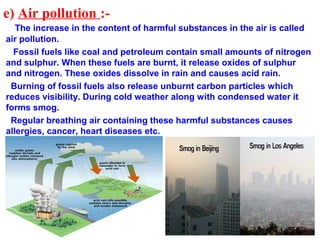 e) Air pollution :-
The increase in the content of harmful substances in the air is called
air pollution.
Fossil fuels like coal and petroleum contain small amounts of nitrogen
and sulphur. When these fuels are burnt, it release oxides of sulphur
and nitrogen. These oxides dissolve in rain and causes acid rain.
Burning of fossil fuels also release unburnt carbon particles which
reduces visibility. During cold weather along with condensed water it
forms smog.
Regular breathing air containing these harmful substances causes
allergies, cancer, heart diseases etc.
 