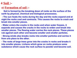 4 Soil :-
a) Formation of soil :-
Soil is formed by the breaking down of rocks on the surface of the
earth by physical, chemical and biological processess.
- The sun heats the rocks during the day and the rocks expand and at
night the rocks cool and contracts. This causes the rocks to crack and
break into smaller pieces.
- Water enters the cracks in the rocks and when water freezes, it
expands and causes the cracks in the rocks to widen and break into
smaller pieces. The flowing water carries the rock pieces. These pieces
rub against each other and become smaller and smaller particles.
- Strong winds also breaks rocks into smaller particles and carries it
from one place to the other.
- The roots of large trees grow into the cracks in rocks and breaks it
into smaller pieces. Lichens which grow on rocks produce some
substance which cause the rock surface to powder and become soil.
 