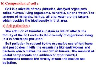 b) Composition of soil :-
Soil is a mixture of rock particles, decayed organisms
called humus, living organisms, minerals, air and water. The
amount of minerals, humus, air and water are the factors
which decides the biodiversity in that area.
c) Soil pollution :-
The addition of harmful substances which affects the
fertility of the soil and kills the diversity of organisms living
in it is called soil pollution.
Soil pollution is caused by the excessive use of fertilisers
and pesticides. It kills the organisms like earthworms and
bacteria which makes the soil rich in humus. The removal of
useful components and addition of other harmful
substances reduces the fertility of soil and causes soil
pollution.
 