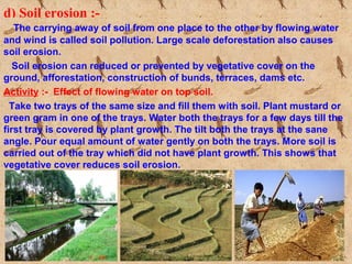 d) Soil erosion :-
The carrying away of soil from one place to the other by flowing water
and wind is called soil pollution. Large scale deforestation also causes
soil erosion.
Soil erosion can reduced or prevented by vegetative cover on the
ground, afforestation, construction of bunds, terraces, dams etc.
Activity :- Effect of flowing water on top soil.
Take two trays of the same size and fill them with soil. Plant mustard or
green gram in one of the trays. Water both the trays for a few days till the
first tray is covered by plant growth. The tilt both the trays at the sane
angle. Pour equal amount of water gently on both the trays. More soil is
carried out of the tray which did not have plant growth. This shows that
vegetative cover reduces soil erosion.
 