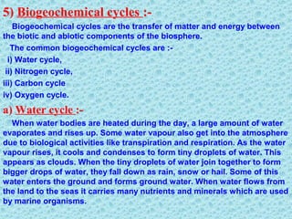 5) Biogeochemical cycles :-
Biogeochemical cycles are the transfer of matter and energy between
the biotic and abiotic components of the biosphere.
The common biogeochemical cycles are :-
i) Water cycle,
ii) Nitrogen cycle,
iii) Carbon cycle
iv) Oxygen cycle.
a) Water cycle :-
When water bodies are heated during the day, a large amount of water
evaporates and rises up. Some water vapour also get into the atmosphere
due to biological activities like transpiration and respiration. As the water
vapour rises, it cools and condenses to form tiny droplets of water. This
appears as clouds. When the tiny droplets of water join together to form
bigger drops of water, they fall down as rain, snow or hail. Some of this
water enters the ground and forms ground water. When water flows from
the land to the seas it carries many nutrients and minerals which are used
by marine organisms.
 