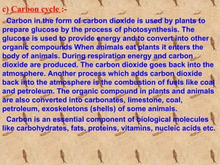 c) Carbon cycle :-
Carbon in the form of carbon dioxide is used by plants to
prepare glucose by the process of photosynthesis. The
glucose is used to provide energy and to convert into other
organic compounds When animals eat plants it enters the
body of animals. During respiration energy and carbon
dioxide are produced. The carbon dioxide goes back into the
atmosphere. Another process which adds carbon dioxide
back into the atmosphere is the combustion of fuels like coal
and petroleum. The organic compound in plants and animals
are also converted into carbonates, limestone, coal,
petroleum, exoskeletons (shells) of some animals.
Carbon is an essential component of biological molecules
like carbohydrates, fats, proteins, vitamins, nucleic acids etc.
 