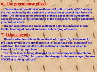 6) The greenhouse effect :-
Gases like carbon dioxide, methane, chlorofluro carbon(CFCs) traps
the heat radiated by the earth and prevents the escape of heat from the
earth. The increase in the presence of these gases in the atmosphere
causes increase in the temperature of the atmosphere. This is called the
greenhouse effect.
Greenhouse effect can cause melting of polar ice, increase in sea
levels, flooding of coastal areas and submerging of islands.
7) Ozone layer :-
Ozone molecule contains three atoms of oxygen (O3). It is present in
the upper layers of the atmosphere. It is poisonous gas. It protects the
earth from the harmful ultra-violet radiations from the sun which is
harmful for living organisms.
The ozone layer is being damaged by carbon compounds like chloro
fluoro carbons (CFSs). To prevent the damage to the ozone layer, the use
of (CFSs) is being reduced.
 