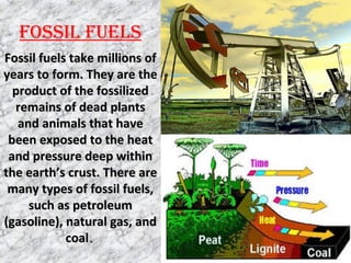 FOSSIL FUELS
Fossil fuels take millions ofFossil fuels take millions of
years to form. They are theyears to form. They are the
product of the fossilizedproduct of the fossilized
remains of dead plantsremains of dead plants
and animals that haveand animals that have
been exposed to the heatbeen exposed to the heat
and pressure deep withinand pressure deep within
the earth’s crust. There arethe earth’s crust. There are
many types of fossil fuels,many types of fossil fuels,
such as petroleumsuch as petroleum
(gasoline), natural gas, and(gasoline), natural gas, and
coalcoal..
 