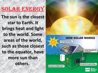 SOLAR ENERGY
The sun is the closestThe sun is the closest
star to Earth. Itstar to Earth. It
brings heat and lightbrings heat and light
to the world. Someto the world. Some
areas of the world,areas of the world,
such as those closestsuch as those closest
to the equator, haveto the equator, have
more sun thanmore sun than
others.others.
 