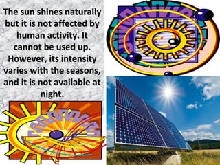 The sun shines naturallyThe sun shines naturally
but it is not affected bybut it is not affected by
human activity. Ithuman activity. It
cannot be used up.cannot be used up.
However, its intensityHowever, its intensity
varies with the seasons,varies with the seasons,
and it is not available atand it is not available at
night.night.
 