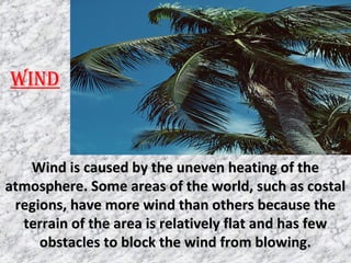 WIND
Wind is caused by the uneven heating of theWind is caused by the uneven heating of the
atmosphere. Some areas of the world, such as costalatmosphere. Some areas of the world, such as costal
regions, have more wind than others because theregions, have more wind than others because the
terrain of the area is relatively flat and has fewterrain of the area is relatively flat and has few
obstacles to block the wind from blowing.obstacles to block the wind from blowing.
 