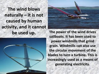 The wind blowsThe wind blows
naturally – it is notnaturally – it is not
caused by humancaused by human
activity, and it cannotactivity, and it cannot
be used up.be used up. The power of the wind drivesThe power of the wind drives
sailboats. It has been used tosailboats. It has been used to
power windmills that grindpower windmills that grind
grain. Windmills can also usegrain. Windmills can also use
the circular movement of thethe circular movement of the
blades to turn a turbine. This isblades to turn a turbine. This is
increasingly used as a means ofincreasingly used as a means of
generating electricity.generating electricity.
 