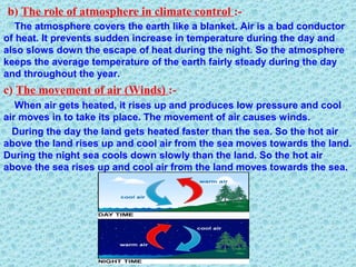 b) The role of atmosphere in climate control :-
The atmosphere covers the earth like a blanket. Air is a bad conductor
of heat. It prevents sudden increase in temperature during the day and
also slows down the escape of heat during the night. So the atmosphere
keeps the average temperature of the earth fairly steady during the day
and throughout the year.
c) The movement of air (Winds) :-
When air gets heated, it rises up and produces low pressure and cool
air moves in to take its place. The movement of air causes winds.
During the day the land gets heated faster than the sea. So the hot air
above the land rises up and cool air from the sea moves towards the land.
During the night sea cools down slowly than the land. So the hot air
above the sea rises up and cool air from the land moves towards the sea.
 