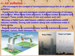 e) Air pollution :-
The increase in the content of harmful substances in the air is called air
pollution.
Fossil fuels like coal and petroleum contain small amounts of nitrogen
and sulphur. When these fuels are burnt, it release oxides of sulphur and
nitrogen. These oxides dissolve in rain and causes acid rain.
Burning of fossil fuels also release unburnt carbon particles which
reduces visibility. During cold weather along with condensed water it
forms smog.
Regular breathing air containing these harmful substances causes
allergies, cancer, heart diseases etc.
 
