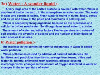 3a) Water : A wonder liquid :-
A very large area of the earth’s surface is covered with water. Water is
also found inside the earth, in the atmosphere as water vapour. The water
in seas and oceans is saline. Fresh water is found in rivers, lakes, ponds
and as ice and snow at the poles and mountains in cold regions.
Water is needed by living organisms because all life processes and
cellular activities need water. So all organisms need water to survive.
The amount of water and other factors like temperature and nature of
soil decides the diversity of species and the number of individuals of
each species in an area.
b) Water pollution :-
The increase in the content of harmful substances in water is called
water pollution.
Water pollution is caused by addition of harmful substances like
fertilisers and pesticides from farms, sewage from towns, cities and
factories, harmful chemicals from factories, disease causing
microorganisms, changes in the amount of oxygen dissolved in water or
changes in the temperature of water.
 