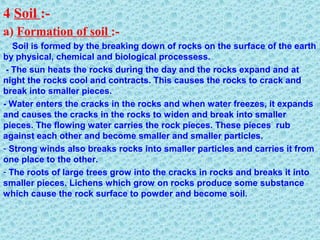 4 Soil :-
a) Formation of soil :-
Soil is formed by the breaking down of rocks on the surface of the earth
by physical, chemical and biological processess.
- The sun heats the rocks during the day and the rocks expand and at
night the rocks cool and contracts. This causes the rocks to crack and
break into smaller pieces.
- Water enters the cracks in the rocks and when water freezes, it expands
and causes the cracks in the rocks to widen and break into smaller
pieces. The flowing water carries the rock pieces. These pieces rub
against each other and become smaller and smaller particles.
- Strong winds also breaks rocks into smaller particles and carries it from
one place to the other.
- The roots of large trees grow into the cracks in rocks and breaks it into
smaller pieces. Lichens which grow on rocks produce some substance
which cause the rock surface to powder and become soil.
 