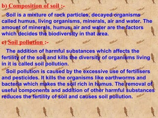 b) Composition of soil :-
Soil is a mixture of rock particles, decayed organisms
called humus, living organisms, minerals, air and water. The
amount of minerals, humus, air and water are the factors
which decides the biodiversity in that area.
c) Soil pollution :-
The addition of harmful substances which affects the
fertility of the soil and kills the diversity of organisms living
in it is called soil pollution.
Soil pollution is caused by the excessive use of fertilisers
and pesticides. It kills the organisms like earthworms and
bacteria which makes the soil rich in humus. The removal of
useful components and addition of other harmful substances
reduces the fertility of soil and causes soil pollution.
 