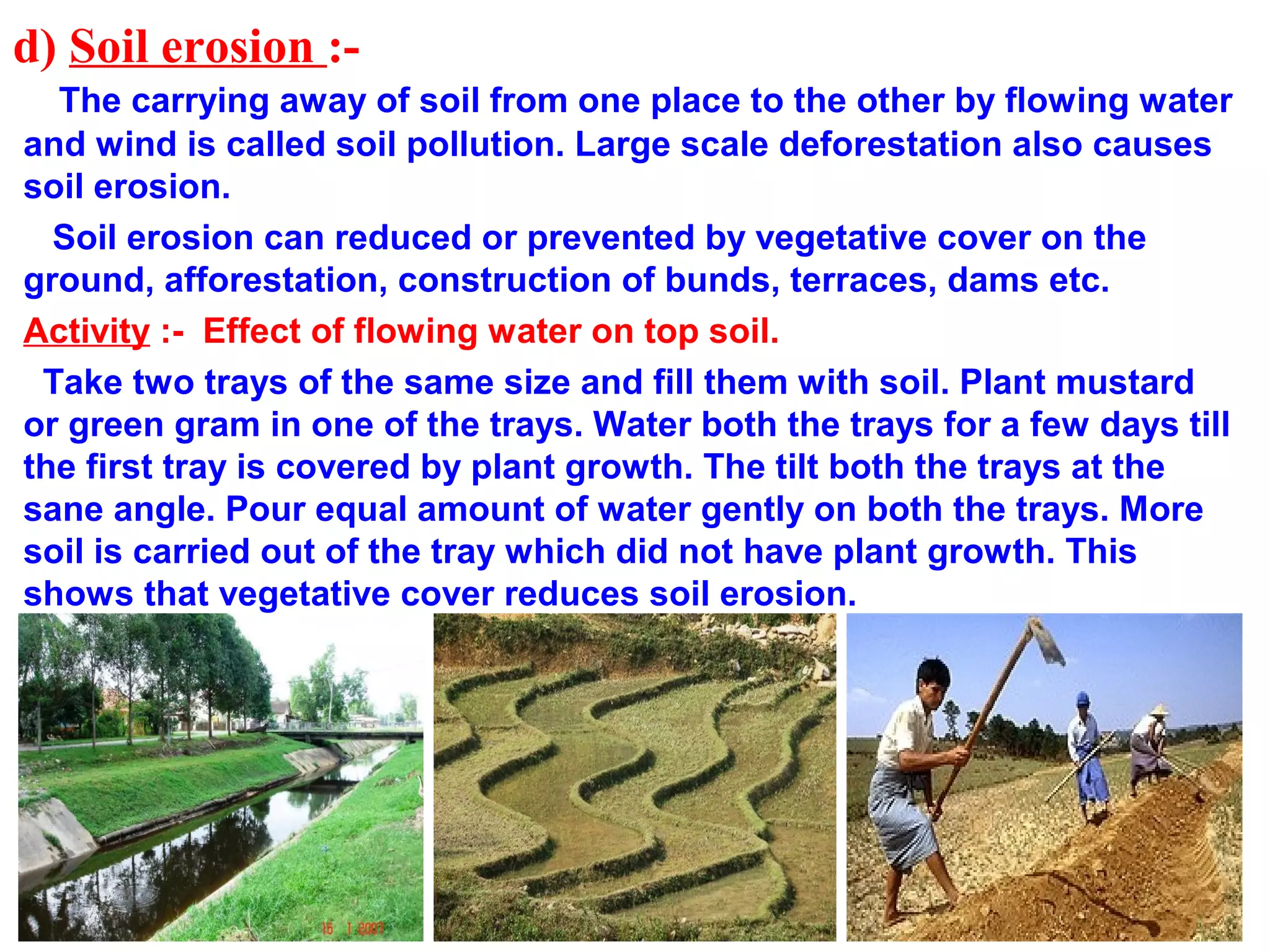 d) Soil erosion :-
The carrying away of soil from one place to the other by flowing water
and wind is called soil pollution. Large scale deforestation also causes
soil erosion.
Soil erosion can reduced or prevented by vegetative cover on the
ground, afforestation, construction of bunds, terraces, dams etc.
Activity :- Effect of flowing water on top soil.
Take two trays of the same size and fill them with soil. Plant mustard
or green gram in one of the trays. Water both the trays for a few days till
the first tray is covered by plant growth. The tilt both the trays at the
sane angle. Pour equal amount of water gently on both the trays. More
soil is carried out of the tray which did not have plant growth. This
shows that vegetative cover reduces soil erosion.
 