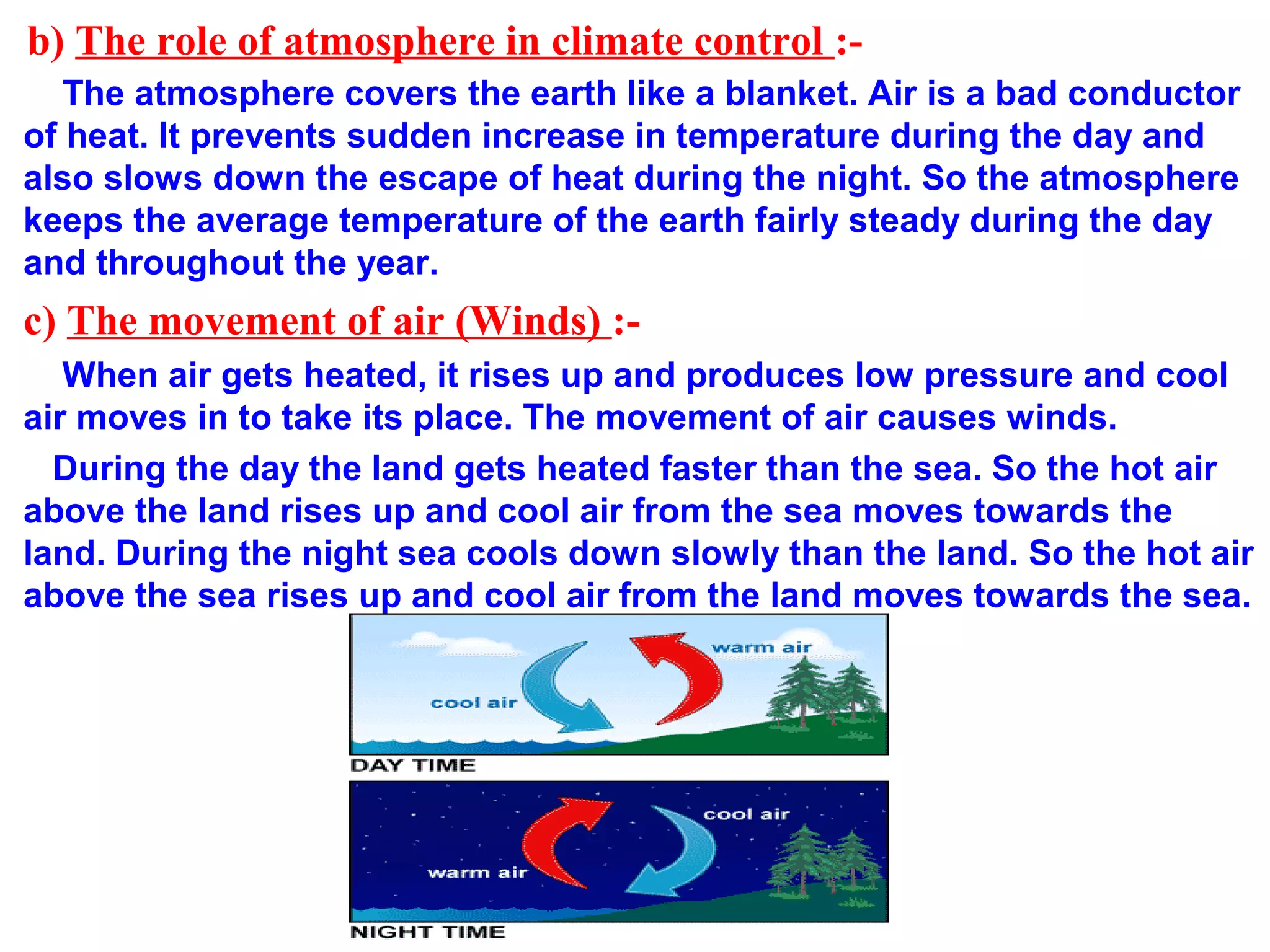 b) The role of atmosphere in climate control :-
The atmosphere covers the earth like a blanket. Air is a bad conductor
of heat. It prevents sudden increase in temperature during the day and
also slows down the escape of heat during the night. So the atmosphere
keeps the average temperature of the earth fairly steady during the day
and throughout the year.
c) The movement of air (Winds) :-
When air gets heated, it rises up and produces low pressure and cool
air moves in to take its place. The movement of air causes winds.
During the day the land gets heated faster than the sea. So the hot air
above the land rises up and cool air from the sea moves towards the
land. During the night sea cools down slowly than the land. So the hot air
above the sea rises up and cool air from the land moves towards the sea.
 